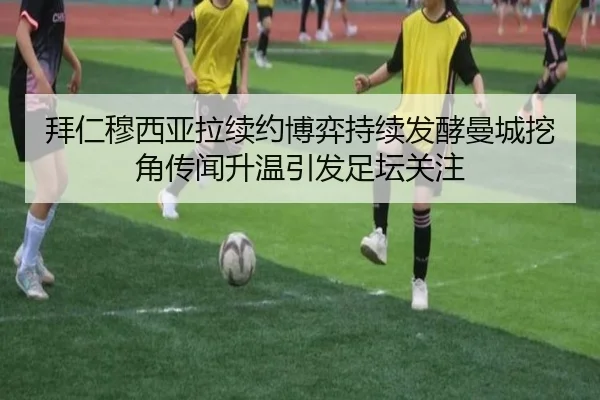 拜仁穆西亚拉续约博弈持续发酵曼城挖角传闻升温引发足坛关注