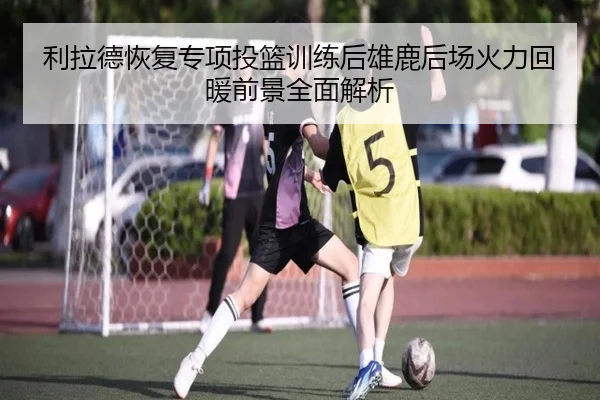 利拉德恢复专项投篮训练后雄鹿后场火力回暖前景全面解析